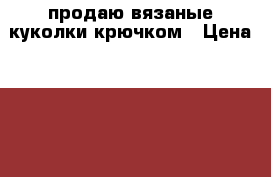 продаю вязаные куколки крючком › Цена ­ 600 - Удмуртская респ., Ижевск г. Хобби. Ручные работы » Вязание   